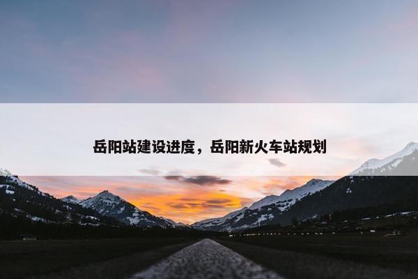 岳阳站建设进度，岳阳新火车站规划