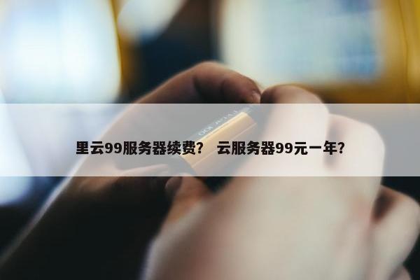 里云99服务器续费？ 云服务器99元一年？