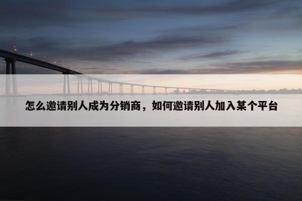 怎么邀请别人成为分销商，如何邀请别人加入某个平台