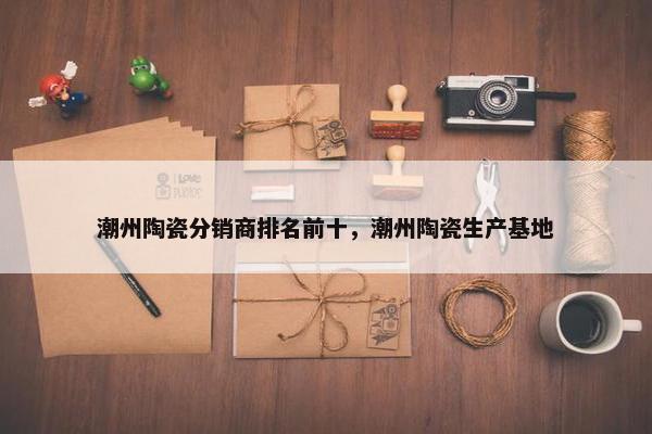 潮州陶瓷分销商排名前十，潮州陶瓷生产基地