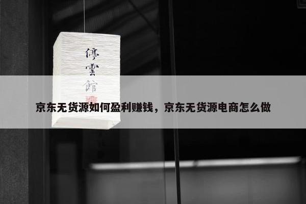 京东无货源如何盈利赚钱，京东无货源电商怎么做