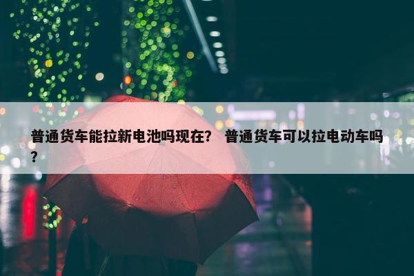 普通货车能拉新电池吗现在？ 普通货车可以拉电动车吗？