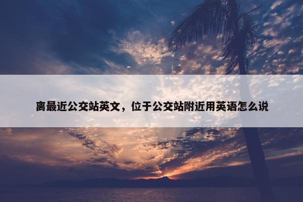 离最近公交站英文，位于公交站附近用英语怎么说
