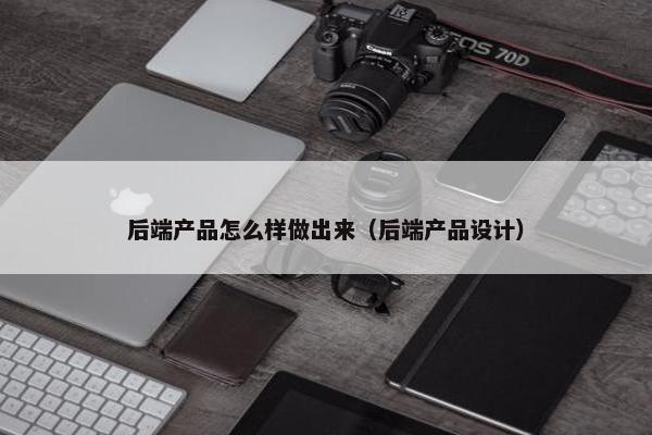 后端产品怎么样做出来（后端产品设计）