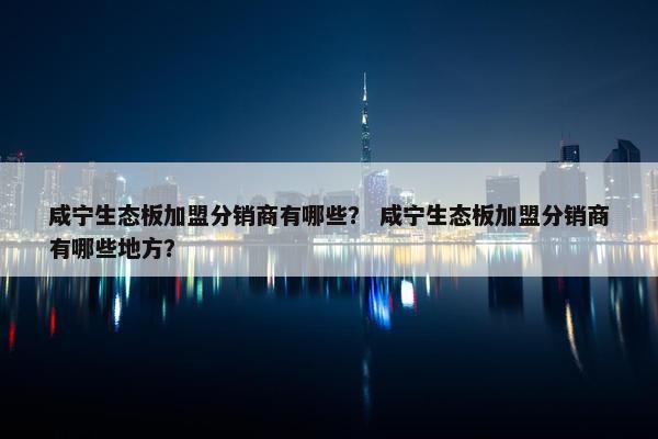 咸宁生态板加盟分销商有哪些？ 咸宁生态板加盟分销商有哪些地方？