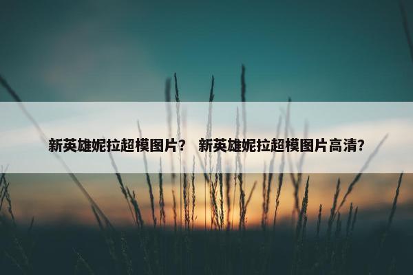 新英雄妮拉超模图片？ 新英雄妮拉超模图片高清？