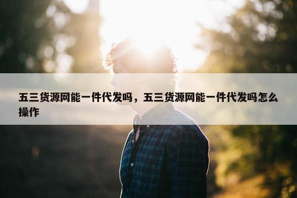 五三货源网能一件代发吗，五三货源网能一件代发吗怎么操作