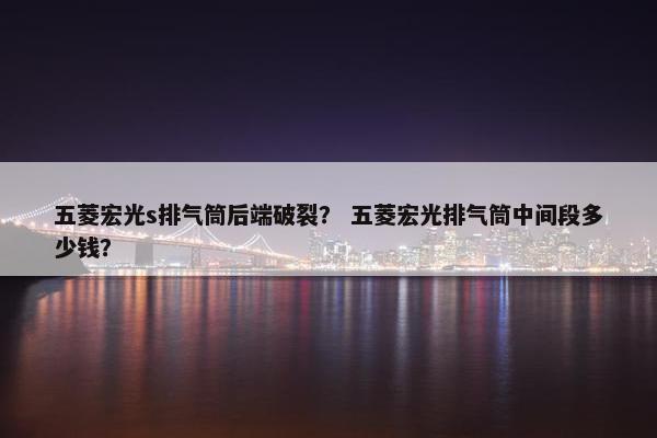 五菱宏光s排气筒后端破裂？ 五菱宏光排气筒中间段多少钱？
