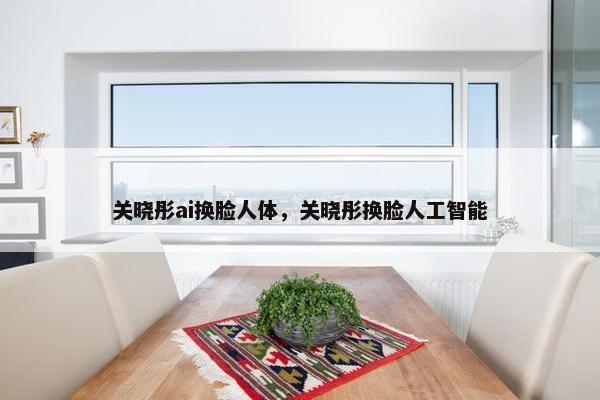 关晓彤ai换脸人体，关晓彤换脸人工智能