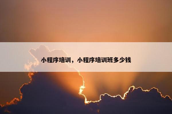 小程序培训，小程序培训班多少钱