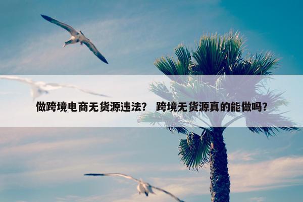 做跨境电商无货源违法？ 跨境无货源真的能做吗？