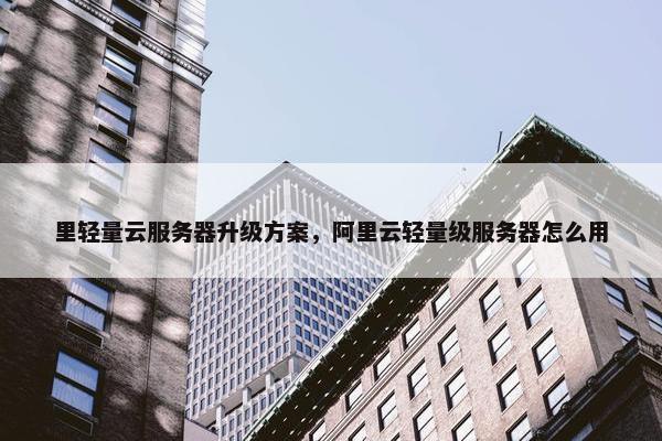 里轻量云服务器升级方案，阿里云轻量级服务器怎么用