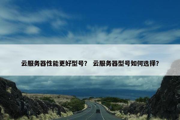 云服务器性能更好型号？ 云服务器型号如何选择？