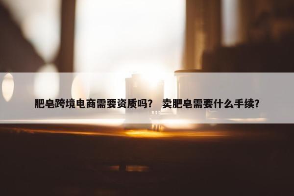 肥皂跨境电商需要资质吗？ 卖肥皂需要什么手续？