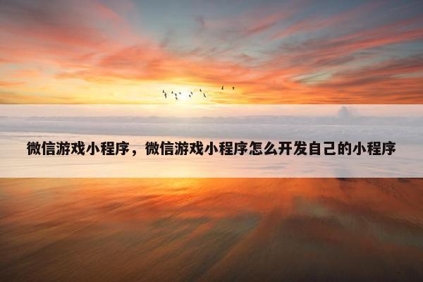 微信游戏小程序，微信游戏小程序怎么开发自己的小程序