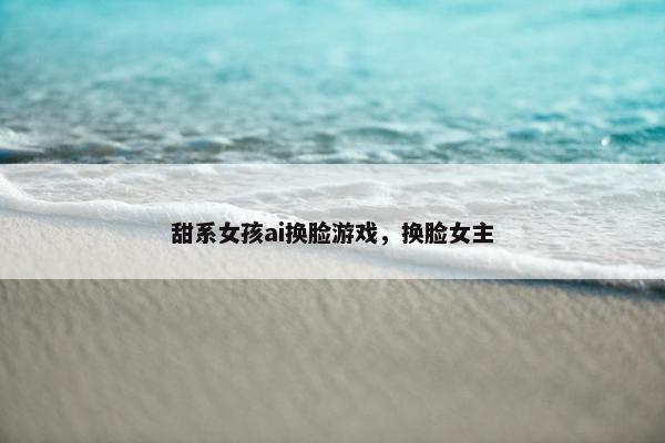 甜系女孩ai换脸游戏，换脸女主