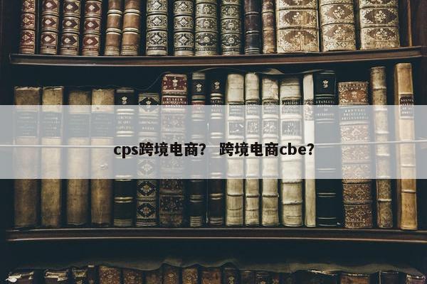 cps跨境电商？ 跨境电商cbe？