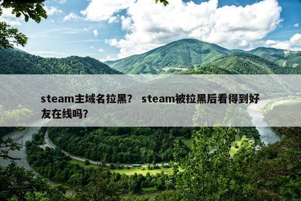 steam主域名拉黑？ steam被拉黑后看得到好友在线吗？