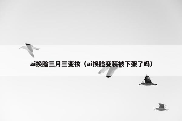 ai换脸三月三变妆（ai换脸变装被下架了吗）