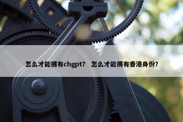怎么才能拥有chgpt？ 怎么才能拥有香港身份？