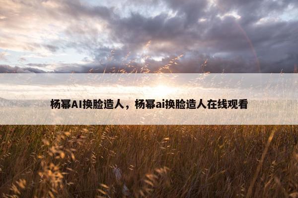 杨幂AI换脸造人，杨幂ai换脸造人在线观看