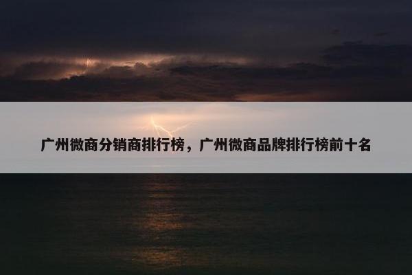 广州微商分销商排行榜，广州微商品牌排行榜前十名