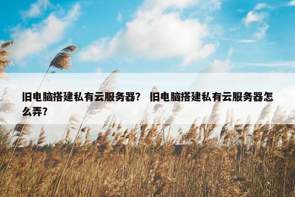 旧电脑搭建私有云服务器？ 旧电脑搭建私有云服务器怎么弄？