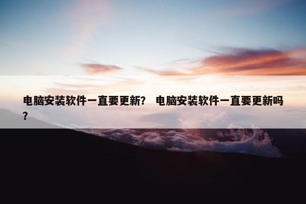 电脑安装软件一直要更新？ 电脑安装软件一直要更新吗？