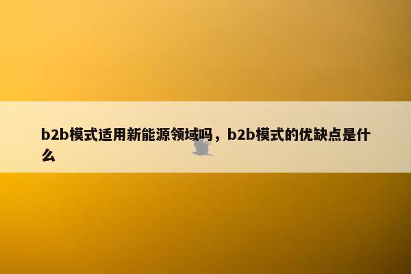 b2b模式适用新能源领域吗，b2b模式的优缺点是什么