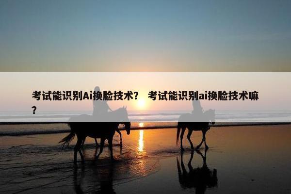 考试能识别Ai换脸技术？ 考试能识别ai换脸技术嘛？