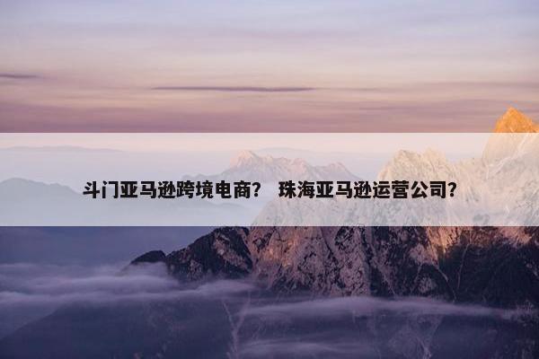 斗门亚马逊跨境电商？ 珠海亚马逊运营公司？