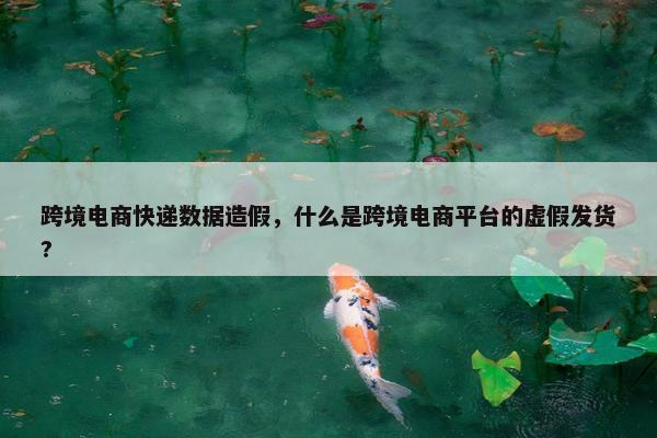 跨境电商快递数据造假，什么是跨境电商平台的虚假发货?