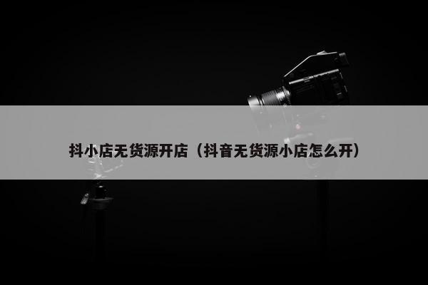 抖小店无货源开店（抖音无货源小店怎么开）