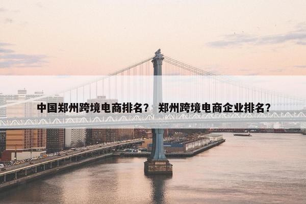 中国郑州跨境电商排名？ 郑州跨境电商企业排名？