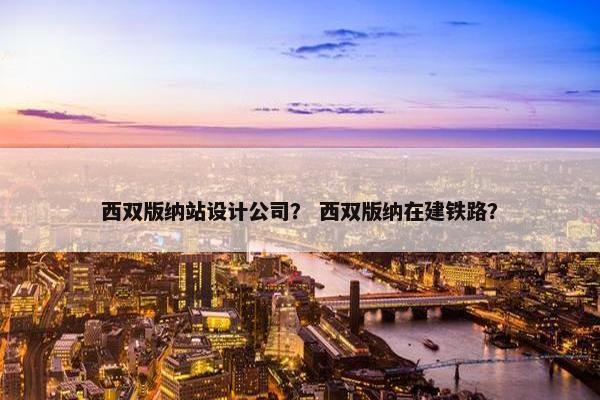 西双版纳站设计公司？ 西双版纳在建铁路？