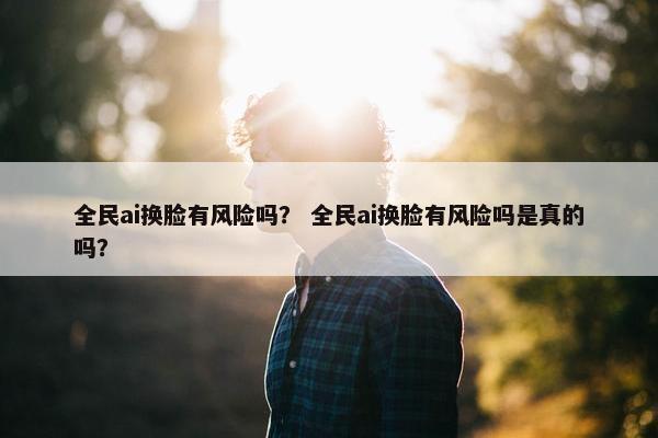 全民ai换脸有风险吗？ 全民ai换脸有风险吗是真的吗？