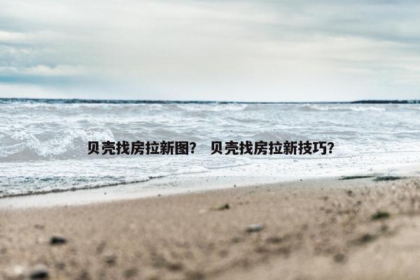 贝壳找房拉新图？ 贝壳找房拉新技巧？