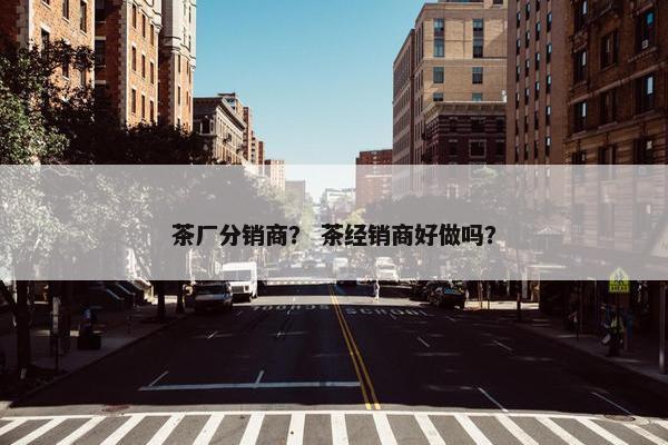 茶厂分销商？ 茶经销商好做吗？
