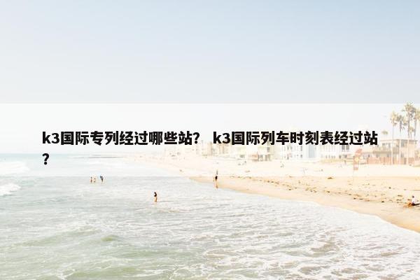 k3国际专列经过哪些站？ k3国际列车时刻表经过站？