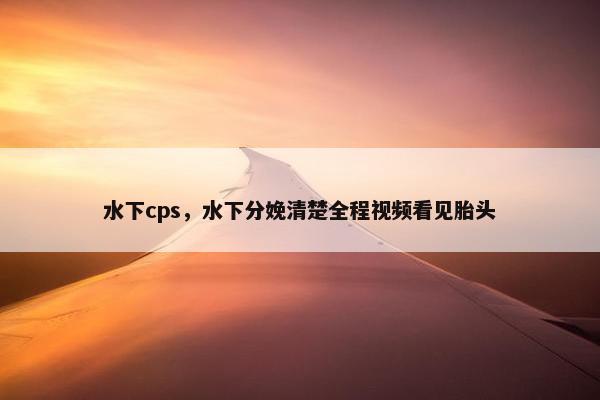 水下cps，水下分娩清楚全程视频看见胎头