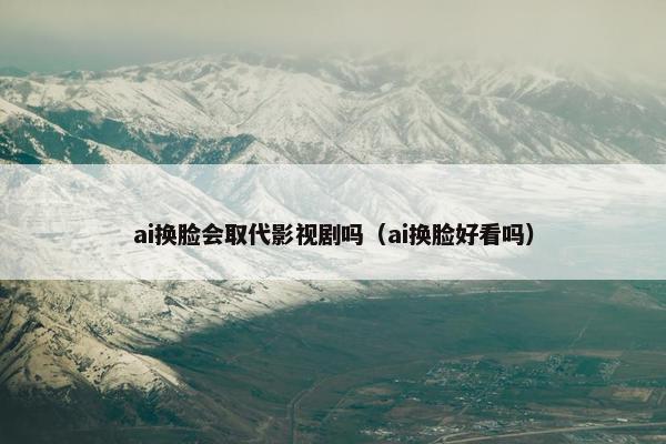 ai换脸会取代影视剧吗（ai换脸好看吗）