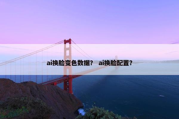 ai换脸变色数据？ ai换脸配置？