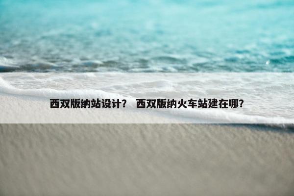 西双版纳站设计？ 西双版纳火车站建在哪？