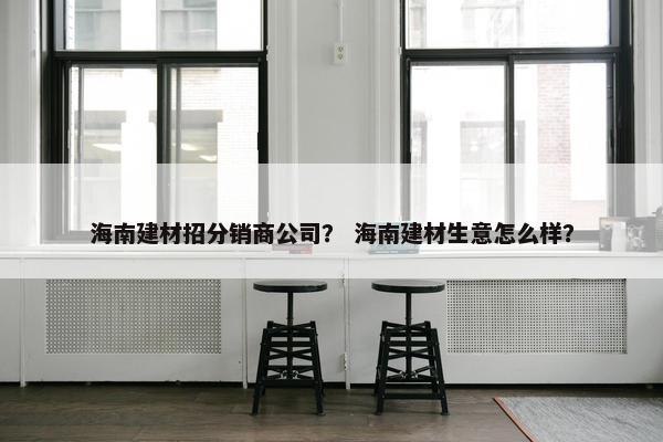 海南建材招分销商公司？ 海南建材生意怎么样？