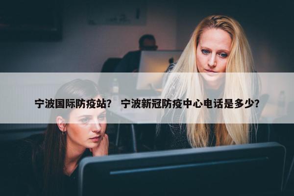 宁波国际防疫站？ 宁波新冠防疫中心电话是多少？