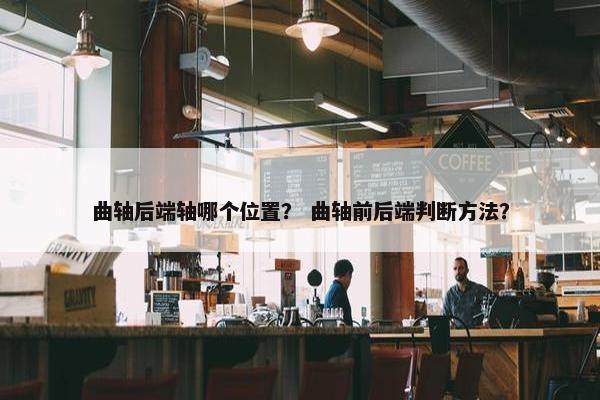 曲轴后端轴哪个位置？ 曲轴前后端判断方法？