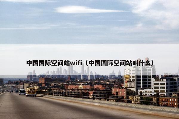 中国国际空间站wifi（中国国际空间站叫什么）