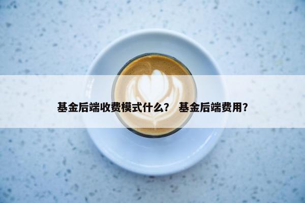 基金后端收费模式什么？ 基金后端费用？