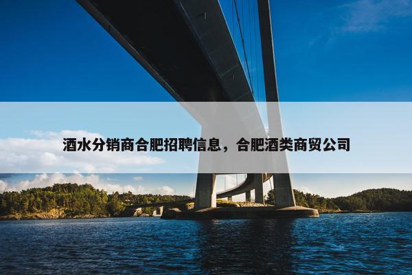 酒水分销商合肥招聘信息，合肥酒类商贸公司