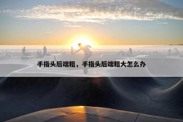 手指头后端粗，手指头后端粗大怎么办
